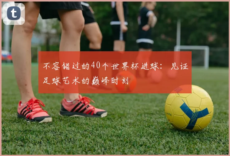 不容错过的40个世界杯进球:见证足球艺术的巅峰时刻