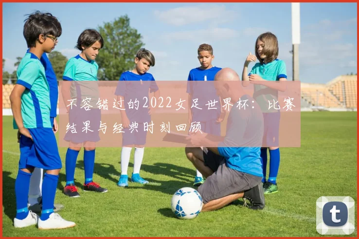 不容错过的2022女足世界杯：比赛结果与经典时刻回顾