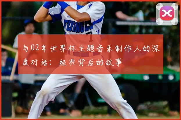 与02年世界杯主题音乐制作人的深度对话：经典背后的故事