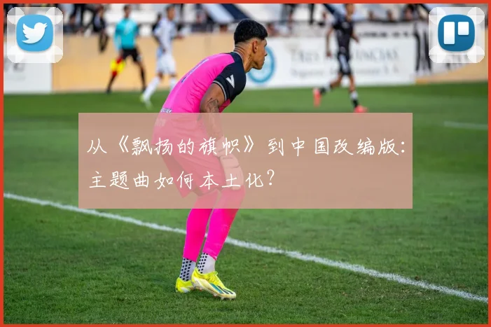从《飘扬的旗帜》到中国改编版：主题曲如何本土化？