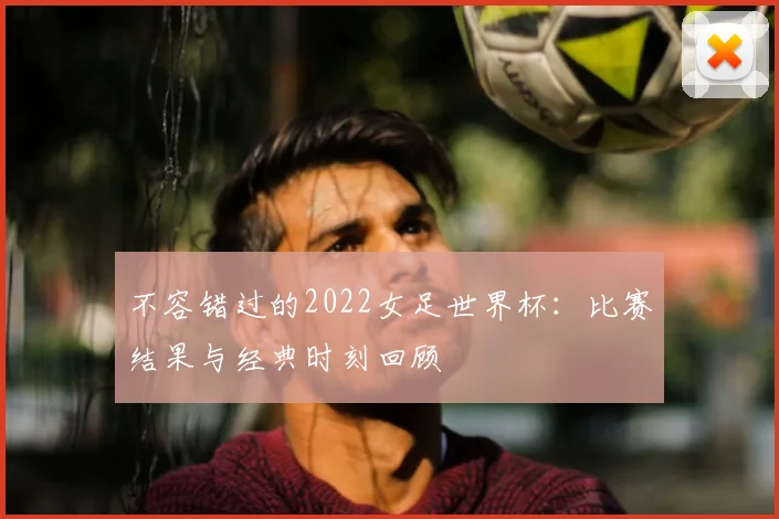 不容错过的2022女足世界杯：比赛结果与经典时刻回顾