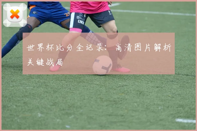 世界杯比分全记录：高清图片解析关键战局