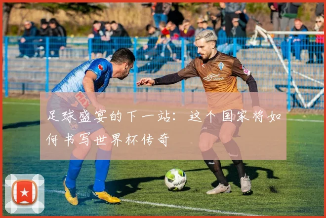 足球盛宴的下一站：这个国家将如何书写世界杯传奇