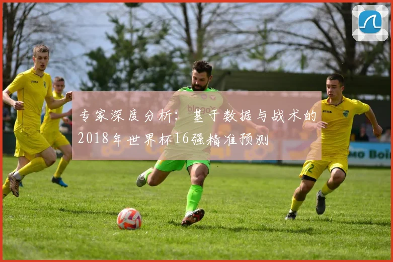 专家深度分析：基于数据与战术的2018年世界杯16强精准预测