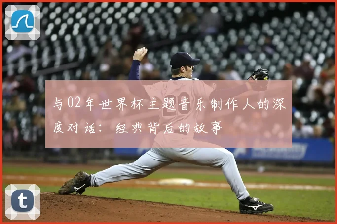 与02年世界杯主题音乐制作人的深度对话：经典背后的故事