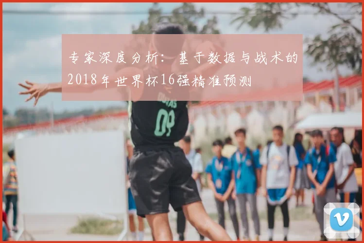 专家深度分析:基于数据与战术的2018年世界杯16强精准预测