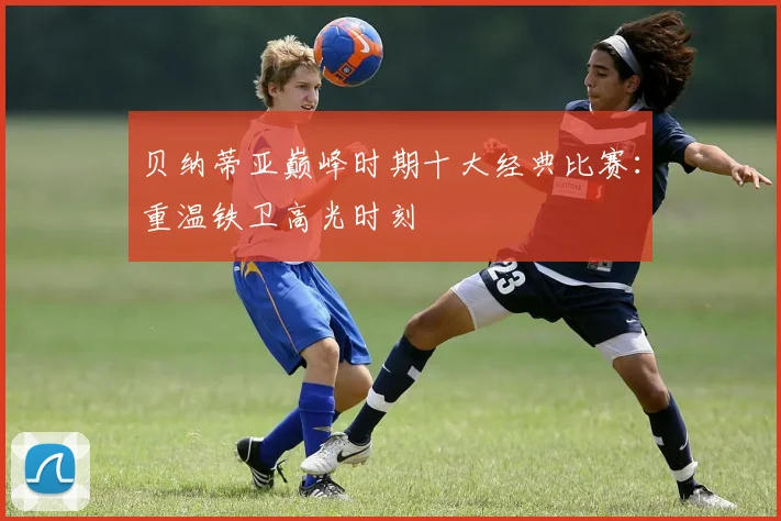 贝纳蒂亚巅峰时期十大经典比赛：重温铁卫高光时刻