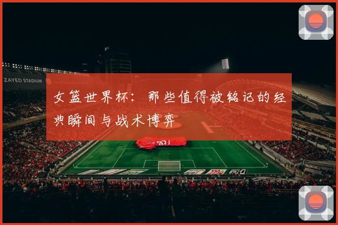 女篮世界杯：那些值得被铭记的经典瞬间与战术博弈
