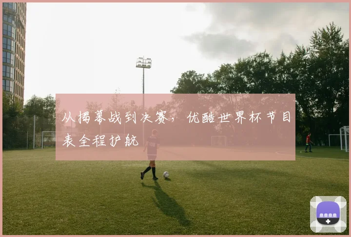 从揭幕战到决赛，优酷世界杯节目表全程护航