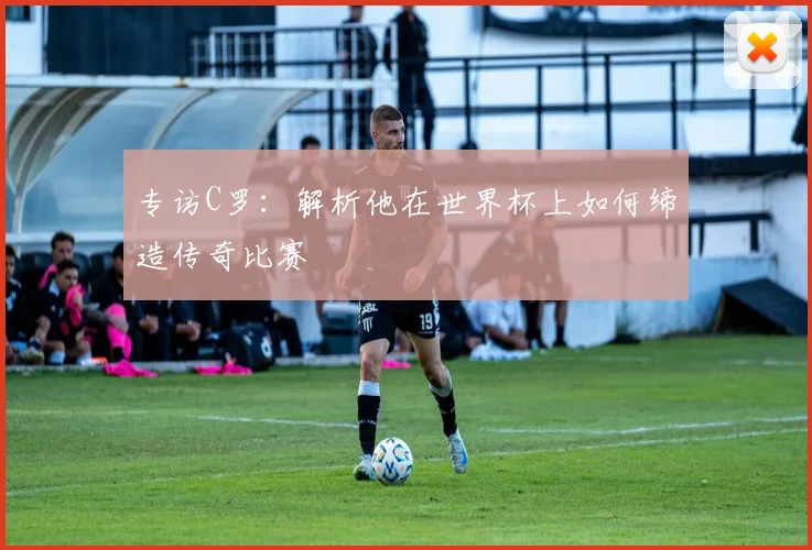 专访C罗：解析他在世界杯上如何缔造传奇比赛